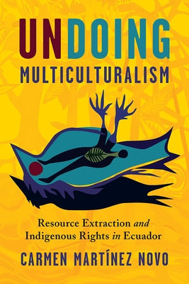 Undoing Multiculturalism: Resource Extraction and Indigenous Rights in Ecuador by Martínez Novo, Carmen