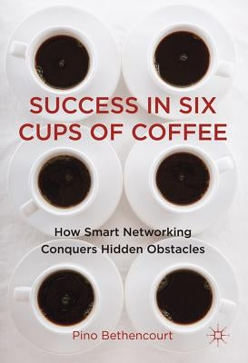 Success in Six Cups of Coffee: How Smart Networking Conquers Hidden Obstacles by Bethencourt, P.