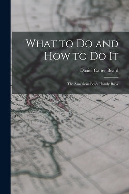 What to Do and How to Do It: The American Boy's Handy Book by Beard, Daniel Carter