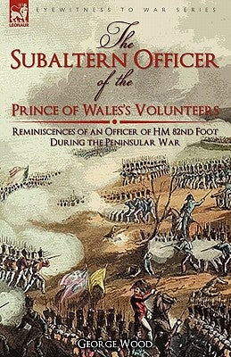 The Subaltern Officer of the Prince of Wales's Volunteers: the Reminiscences of an Officer of HM 82nd Foot During the Peninsular War by Wood, George