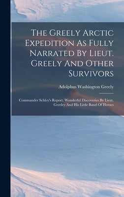 The Greely Arctic Expedition As Fully Narrated By Lieut. Greely And Other Survivors: Commander Schley's Report. Wonderful Discoveries By Lieut. Greele by Greely, Adolphus Washington
