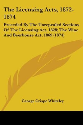 The Licensing Acts, 1872-1874: Preceded By The Unrepealed Sections Of The Licensing Act, 1828; The Wine And Beerhouse Act, 1869 (1874) by Whiteley, George Crispe