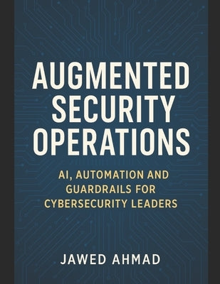 Augmented Security Operations: AI, Automation and Guardrails for Cybersecurity Leader by Ahmad, Jawed