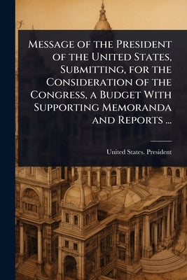 Message of the President of the United States, Submitting, for the Consideration of the Congress, a Budget With Supporting Memoranda and Reports ... by United States President (1909-1913