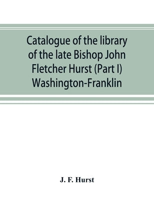 Catalogue of the library of the late Bishop John Fletcher Hurst (Part I) Washington-Franklin by F. Hurst, J.