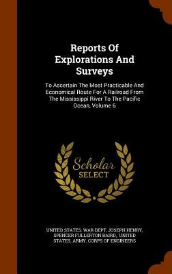 Reports Of Explorations And Surveys: To Ascertain The Most Practicable And Economical Route For A Railroad From The Mississippi River To The Pacific O by United States War Dept