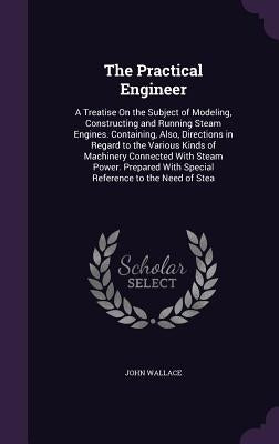 The Practical Engineer: A Treatise On the Subject of Modeling, Constructing and Running Steam Engines. Containing, Also, Directions in Regard by Wallace, John
