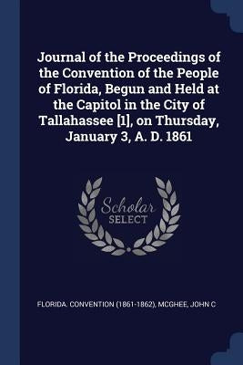 Journal of the Proceedings of the Convention of the People of Florida, Begun and Held at the Capitol in the City of Tallahassee [1], on Thursday, Janu by (1861-1862), Florida Convention