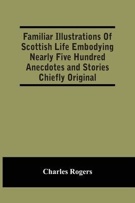 Familiar Illustrations Of Scottish Life Embodying Nearly Five Hundred Anecdotes And Stories Chiefly Original by Rogers, Charles