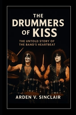 The Drummers of Kiss: The Untold Story of the Band's Heartbeat by Sinclair, Arden V.