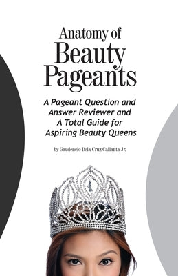Anatomy of Beauty Pageants: A Pageant Question and Answer Reviewer and A Total Guide for Aspiring Beauty Queens by Callanta, Gaudencio Dela Cruz, Jr.