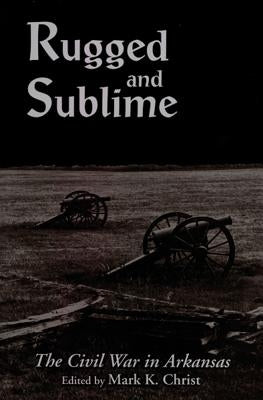 Rugged and Sublime: The Civil War in Arkansas by Christ, Mark