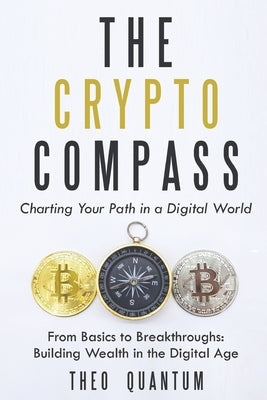 The Crypto Compass: Charting Your Path in a Digital World: From Basics to Breakthroughs: Building Wealth in the Digital Age by Quantum, Theo