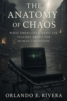The Anatomy of Chaos: What Emergency Medicine Teaches About the Human Condition by Rivera, Orlando