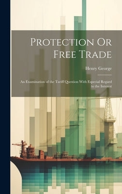 Protection Or Free Trade: An Examination of the Tariff Question With Especial Regard to the Interest by George, Henry