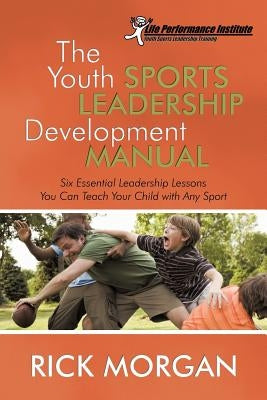 The Youth Sports Leadership Development Manual: Six Essential Leadership Lessons You Can Teach Your Child with Any Sport by Morgan, Rick