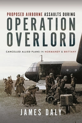 Proposed Airborne Assaults During Operation Overlord: Cancelled Allied Plans in Normandy and Brittany by Daly, James