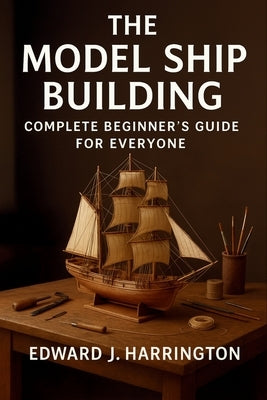 The Model Ship Building Complete Beginner's Guide for Everyone: Step-by-Step Techniques, Tools, and Projects for Crafting Stunning Model Ships with Co by Harrington, Edward J.