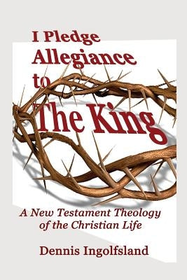 I Pledge Allegiance to the King: A New Testament Theology of the Christian Life by Ingolfsland, Dennis