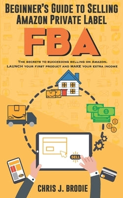 Beginner's Guide to Selling Amazon Private Label FBA: Create successful E-Commerce business LAUNCH your first product and make Extra passive Income by Brodie, Chris J.