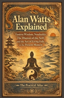 Alan Watts Explained: Eastern Wisdom, Nonduality, The Illusion of the Self, and the Art of Living Fully in the Present Moment by Atlas, The Practical