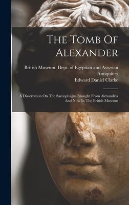 The Tomb Of Alexander: A Dissertation On The Sarcophagus Brought From Alexandria And Now In The British Museum by Clarke, Edward Daniel
