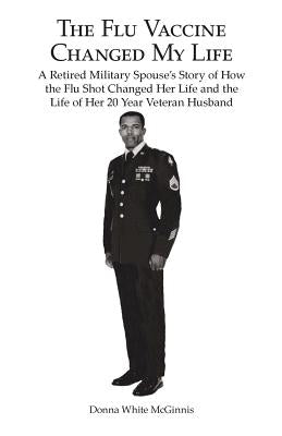 The Flu Vaccine Changed My Life: A Retired Military Spouse's Story of How the Flu Shot Changed Her Life and the Life of Her 20 Year Veteran Husband by McGinnis, Donna White