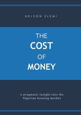 The Cost of Money: A Pragmatic Insight into the Nigerian Housing Market by Elemi, Nelson
