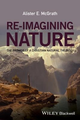 Re-Imagining Nature: The Promise of a Christian Natural Theology by McGrath, Alister E.