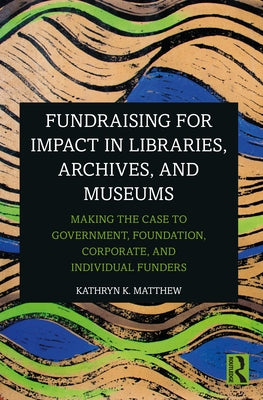 Fundraising for Impact in Libraries, Archives, and Museums: Making the Case to Government, Foundation, Corporate, and Individual Funders by Matthew, Kathryn K.