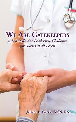 We Are Gatekeepers: A Self-Reflective Leadership Challenge for Nurses at All Levels by Gerrie, Jaimee L.