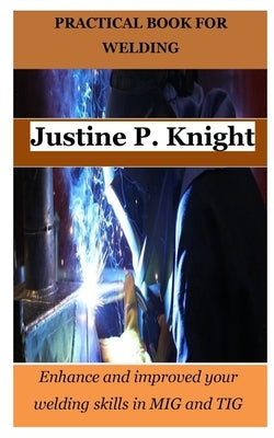 Practical Book for Welding: Enhance and improved your welding skills in MIG and TIG by Knight, Justine P.