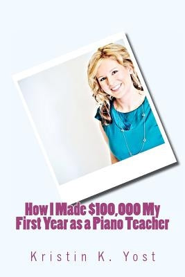 How I Made $100,000 My First Year as a Piano Teacher by Yost, Kristin K.
