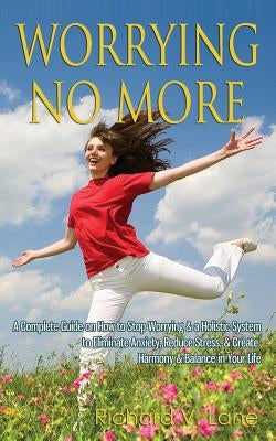 Worrying No More: A Complete Guide on How to Stop Worrying & a Holistic System to Eliminate Anxiety, Reduce Stress, & Create Harmony & B by Lane, Richard V.