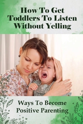 How To Get Toddlers To Listen Without Yelling: Ways To Become Positive Parenting: Toddler Discipline Guide by Escalet, Shila