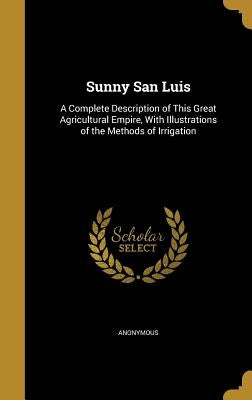 Sunny San Luis: A Complete Description of This Great Agricultural Empire, With Illustrations of the Methods of Irrigation by Anonymous