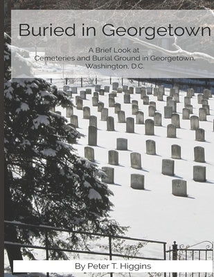 Buried In Georgetown: A Brief Look At Cemeteries and Burial Grounds in Georgetown, Washington, D.C. by Higgins, Peter T.
