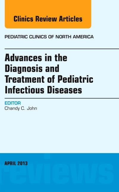 Advances in the Diagnosis and Treatment of Pediatric Infectious Diseases, an Issue of Pediatric Clinics: Volume 60-2 by John, Chandy C.