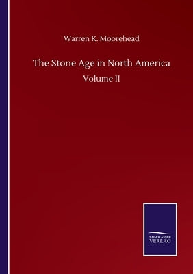 The Stone Age in North America: Volume II by Moorehead, Warren K.
