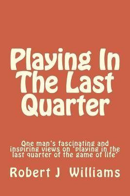 Playing in the Last Quarter: One Man's Fascinating and Inspiring Views on 'playing in the Last Quarter of the Game of Life' by Williams, Robert J.