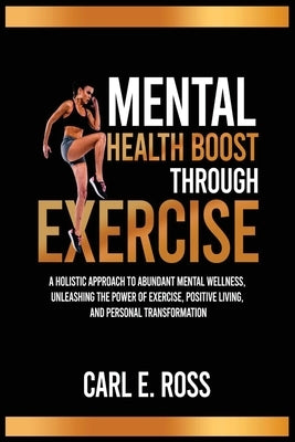 Mental Health Boost Through Excise: A Holistic Approach to Abundant Mental Wellness, Unleashing the Power of Exercise, Positive Living, and Personal T by E. Ross, Carl