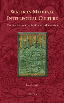Water in Medieval Intellectual Culture: Case Studies from Twelfth-Century Monasticism by Smith, James L.