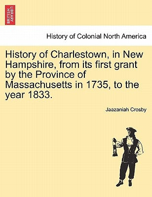 History of Charlestown, in New Hampshire, from Its First Grant by the Province of Massachusetts in 1735, to the Year 1833. by Crosby, Jaazaniah