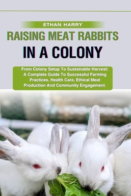 Raising Meat Rabbits in a Colony: From Colony Setup To Sustainable Harvest: A Complete Guide To Successful Farming Practices, Health Care, Ethical Mea by Harry, Ethan