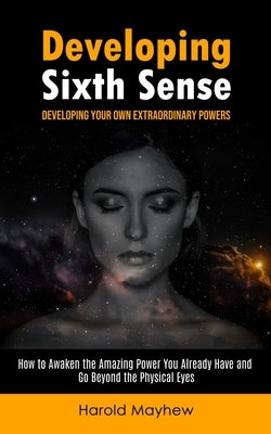 Developing Sixth Sense: Developing Your Own Extraordinary Powers (How to Awaken the Amazing Power You Already Have and Go Beyond the Physical by Mayhew, Harold