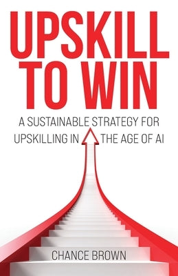 Upskill To Win: A Sustainable Strategy for Upskilling in the Age of AI by Brown, Chance