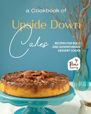 A Cookbook of Upside Down Cakes: Recipes for Bold and Adventurous Dessert Cooks by Morris, Remi