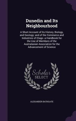 Dunedin and Its Neighbourhood: A Short Account of Its History, Biology, and Geology; and of the Commerce and Industries of Otago. a Handbook for the by Bathgate, Alexander