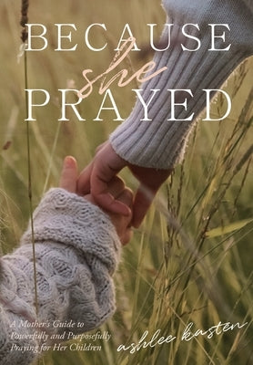 Because She Prayed: A Mother's Guide to Powerfully and Purposefully Praying for Her Children by Kasten, Ashlee