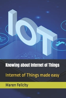 Knowing about Internet of Things: Internet of Things made easy by Felicity, Maren